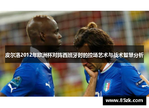 皮尔洛2012年欧洲杯对阵西班牙时的控场艺术与战术智慧分析