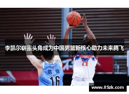 李凯尔崭露头角成为中国男篮新核心助力未来腾飞
