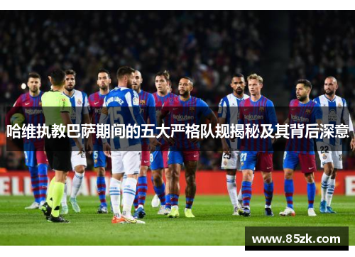 哈维执教巴萨期间的五大严格队规揭秘及其背后深意