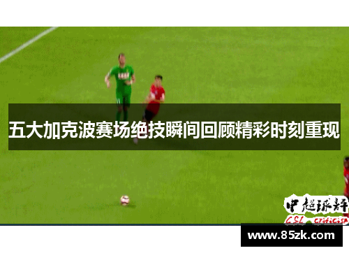 五大加克波赛场绝技瞬间回顾精彩时刻重现