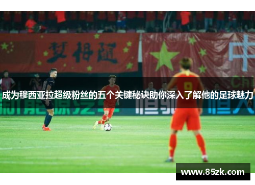 成为穆西亚拉超级粉丝的五个关键秘诀助你深入了解他的足球魅力
