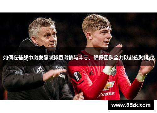 如何在苦战中激发曼联球员激情与斗志，确保团队全力以赴应对挑战