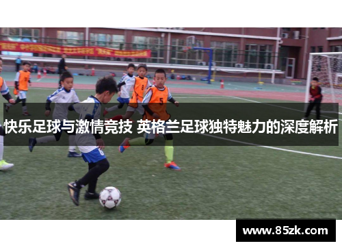 快乐足球与激情竞技 英格兰足球独特魅力的深度解析