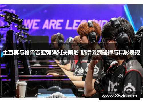 土耳其与格鲁吉亚强强对决前瞻 期待激烈碰撞与精彩表现