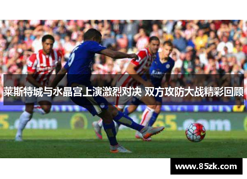 莱斯特城与水晶宫上演激烈对决 双方攻防大战精彩回顾