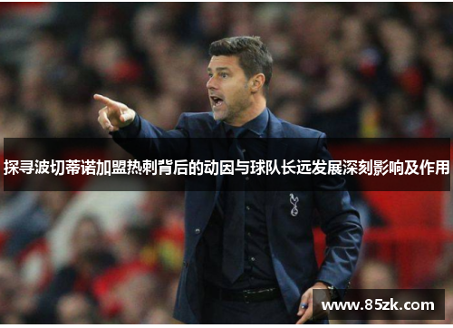 探寻波切蒂诺加盟热刺背后的动因与球队长远发展深刻影响及作用
