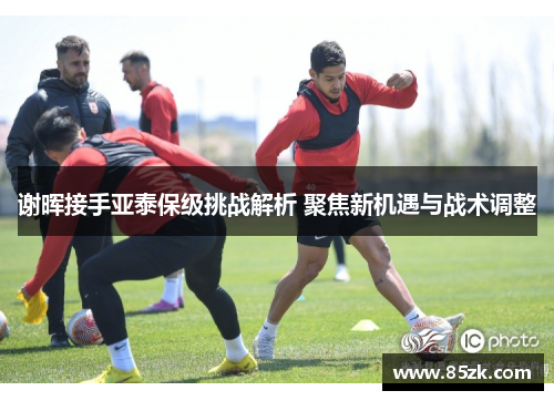 谢晖接手亚泰保级挑战解析 聚焦新机遇与战术调整